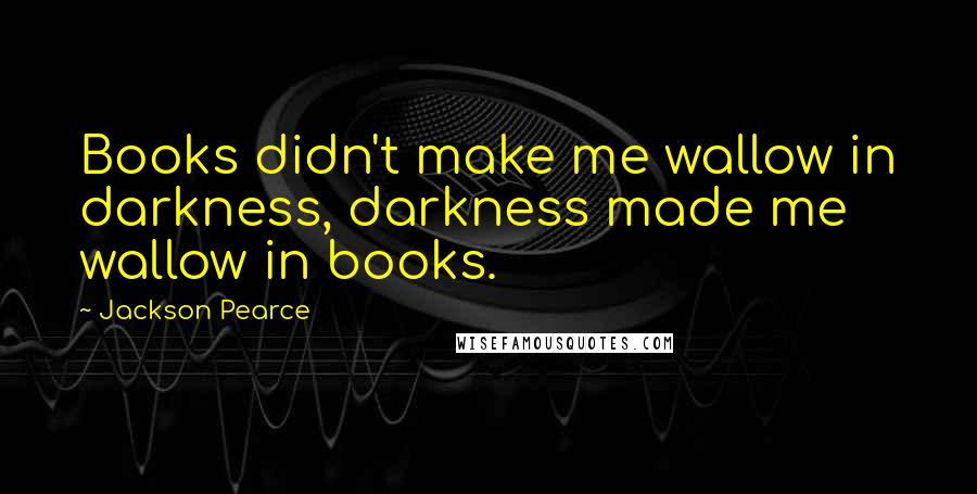 Jackson Pearce Quotes: Books didn't make me wallow in darkness, darkness made me wallow in books.