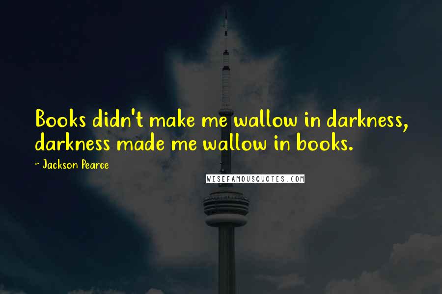 Jackson Pearce Quotes: Books didn't make me wallow in darkness, darkness made me wallow in books.
