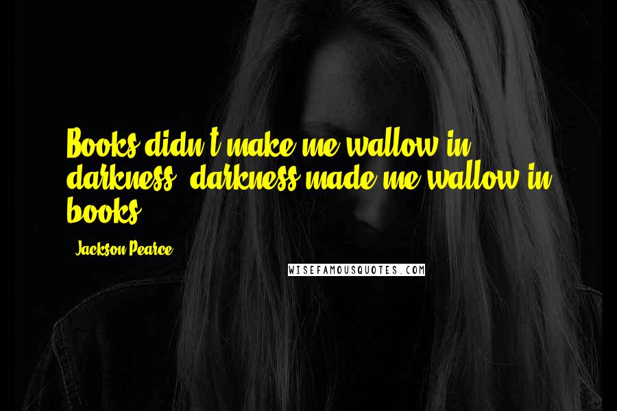 Jackson Pearce Quotes: Books didn't make me wallow in darkness, darkness made me wallow in books.