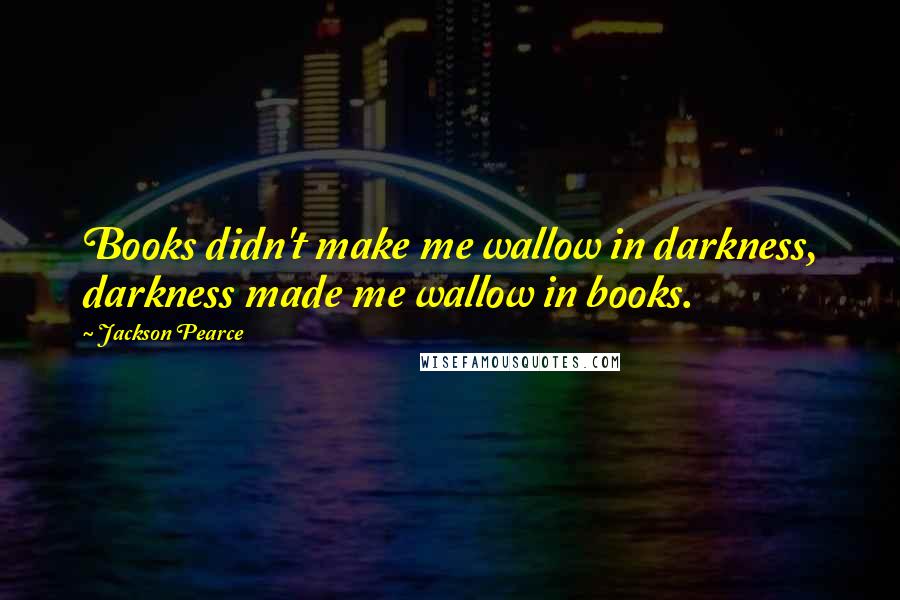 Jackson Pearce Quotes: Books didn't make me wallow in darkness, darkness made me wallow in books.