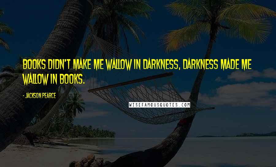 Jackson Pearce Quotes: Books didn't make me wallow in darkness, darkness made me wallow in books.