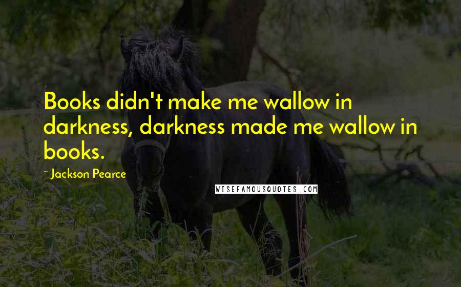 Jackson Pearce Quotes: Books didn't make me wallow in darkness, darkness made me wallow in books.