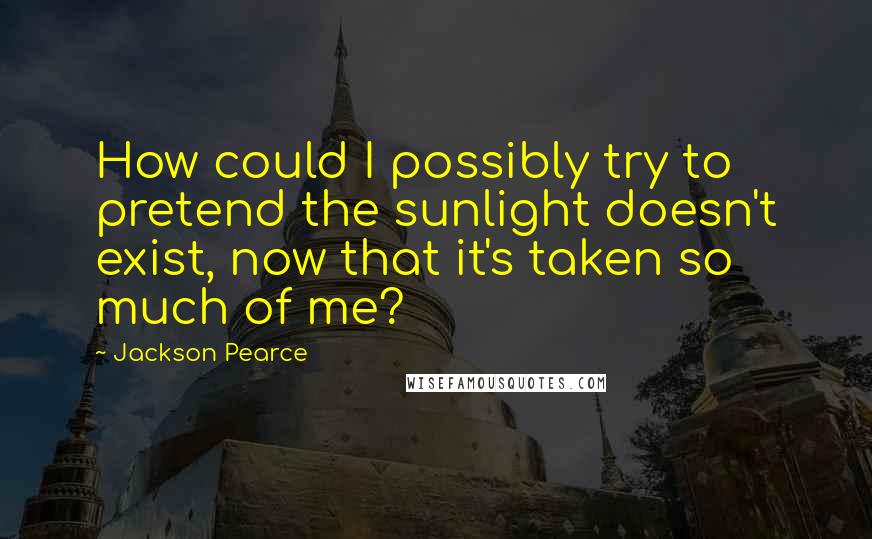 Jackson Pearce Quotes: How could I possibly try to pretend the sunlight doesn't exist, now that it's taken so much of me?