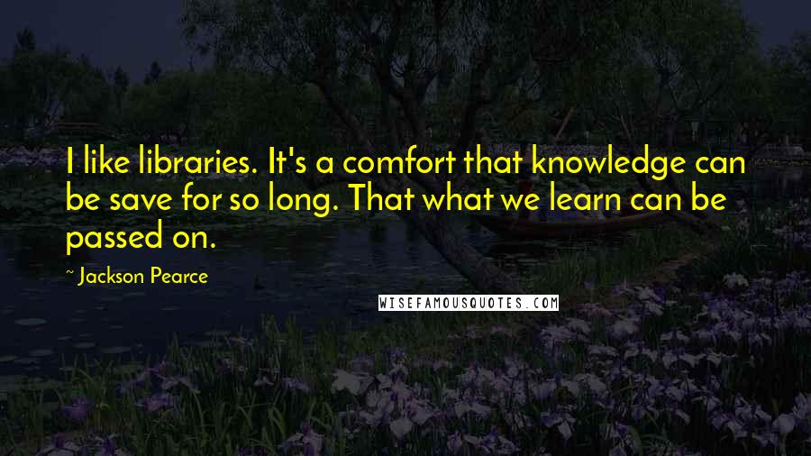 Jackson Pearce Quotes: I like libraries. It's a comfort that knowledge can be save for so long. That what we learn can be passed on.