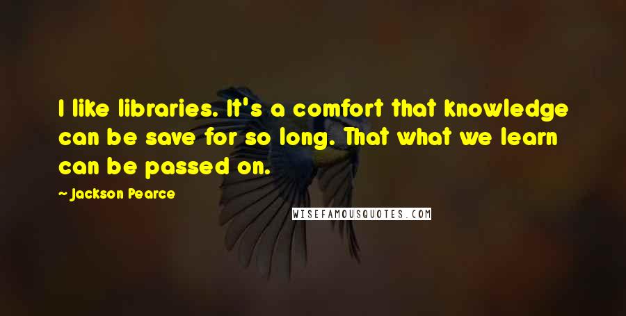 Jackson Pearce Quotes: I like libraries. It's a comfort that knowledge can be save for so long. That what we learn can be passed on.