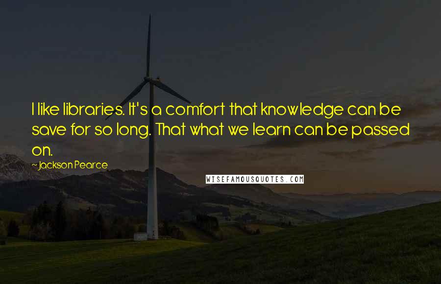 Jackson Pearce Quotes: I like libraries. It's a comfort that knowledge can be save for so long. That what we learn can be passed on.