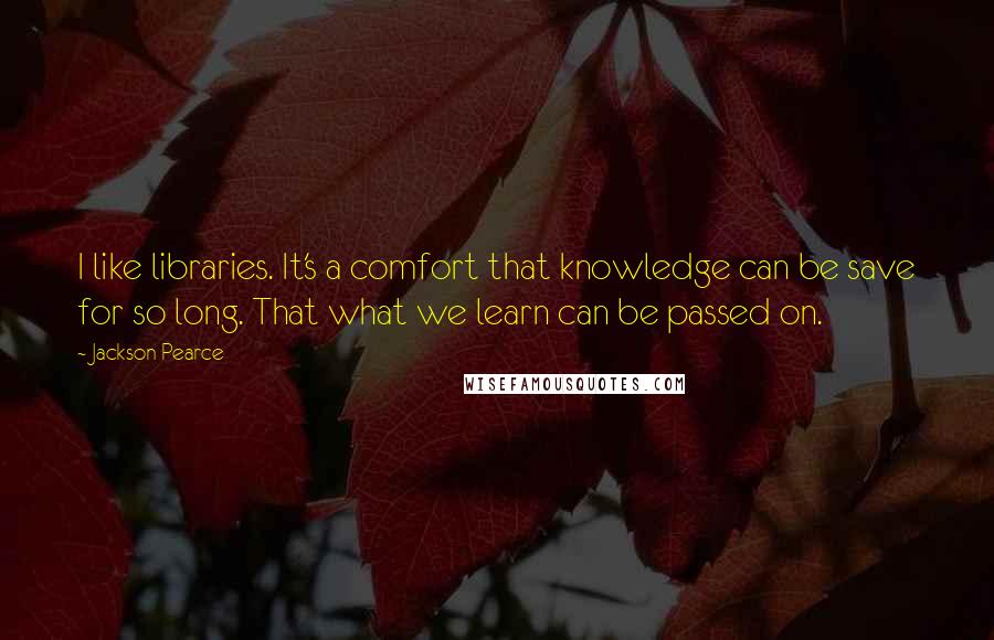 Jackson Pearce Quotes: I like libraries. It's a comfort that knowledge can be save for so long. That what we learn can be passed on.