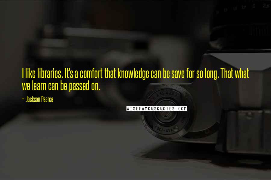 Jackson Pearce Quotes: I like libraries. It's a comfort that knowledge can be save for so long. That what we learn can be passed on.