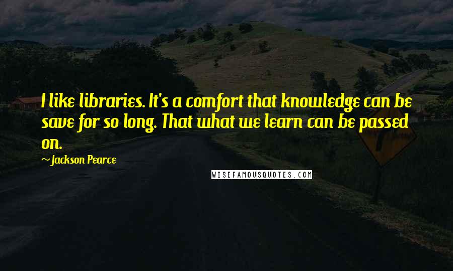 Jackson Pearce Quotes: I like libraries. It's a comfort that knowledge can be save for so long. That what we learn can be passed on.