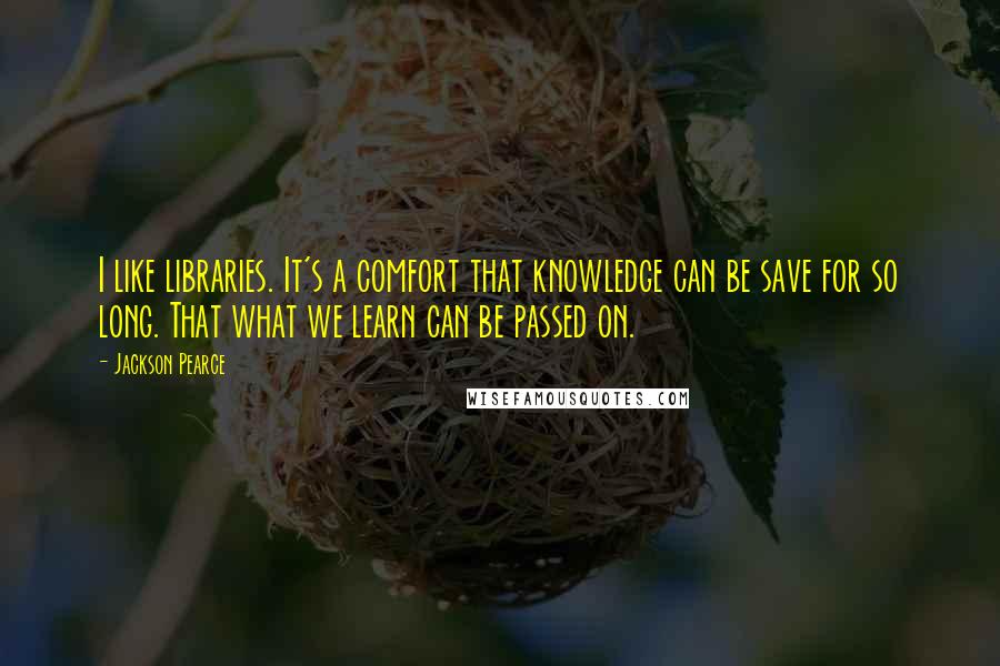 Jackson Pearce Quotes: I like libraries. It's a comfort that knowledge can be save for so long. That what we learn can be passed on.