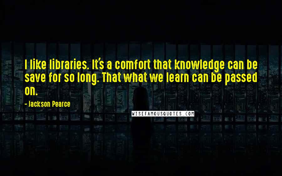 Jackson Pearce Quotes: I like libraries. It's a comfort that knowledge can be save for so long. That what we learn can be passed on.