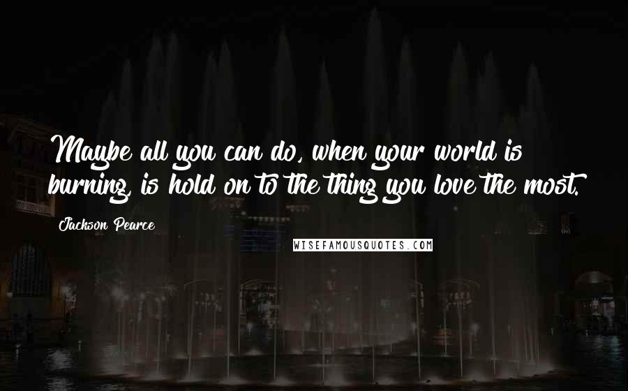 Jackson Pearce Quotes: Maybe all you can do, when your world is burning, is hold on to the thing you love the most.