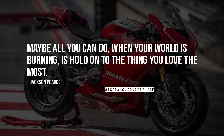 Jackson Pearce Quotes: Maybe all you can do, when your world is burning, is hold on to the thing you love the most.