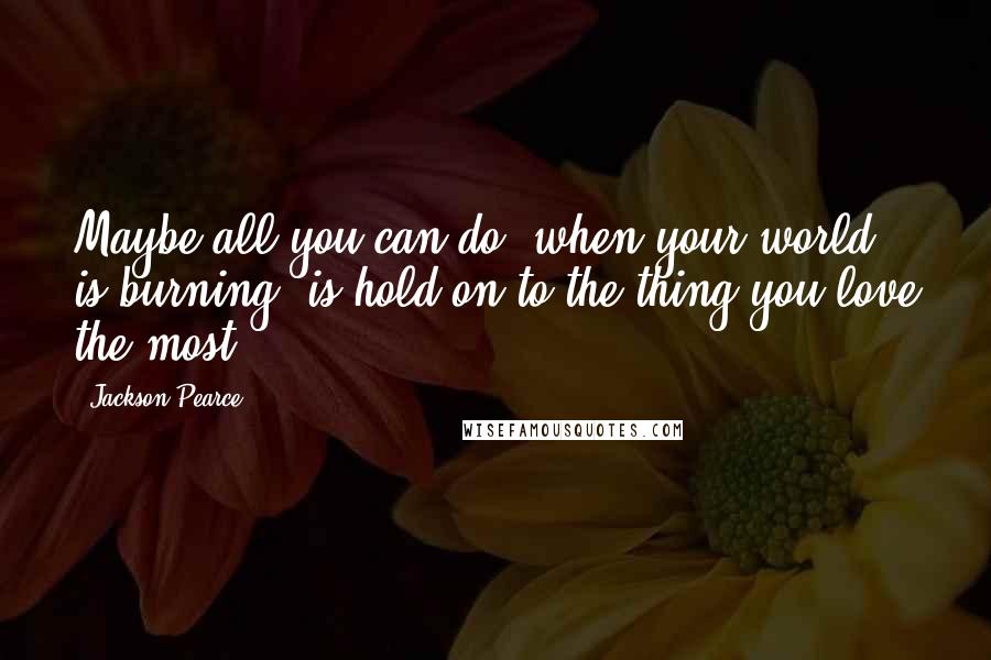 Jackson Pearce Quotes: Maybe all you can do, when your world is burning, is hold on to the thing you love the most.