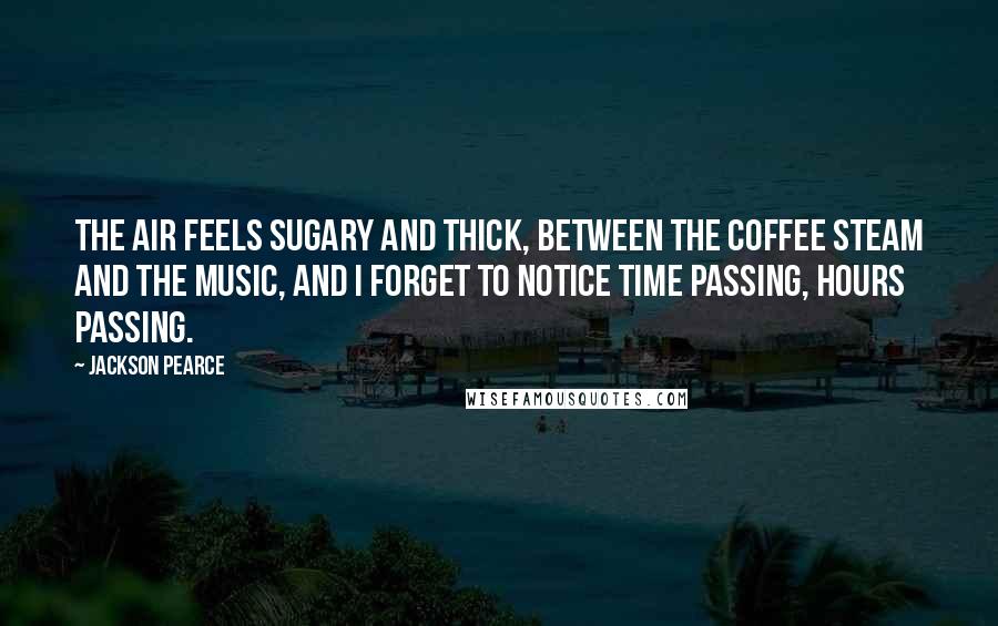 Jackson Pearce Quotes: The air feels sugary and thick, between the coffee steam and the music, and I forget to notice time passing, hours passing.