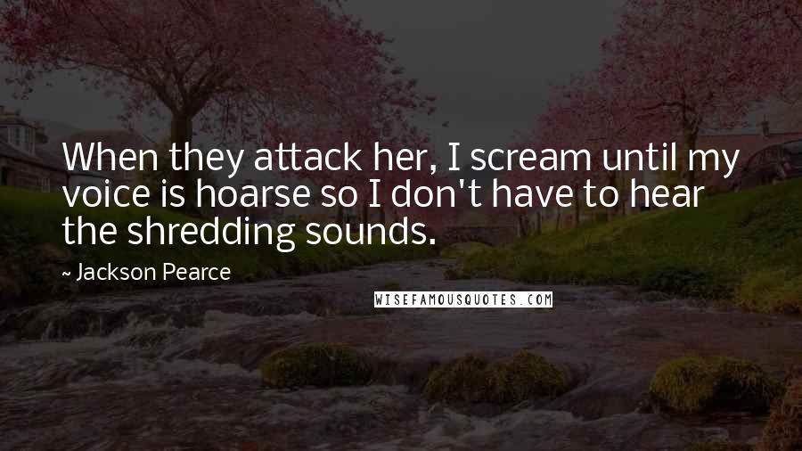 Jackson Pearce Quotes: When they attack her, I scream until my voice is hoarse so I don't have to hear the shredding sounds.