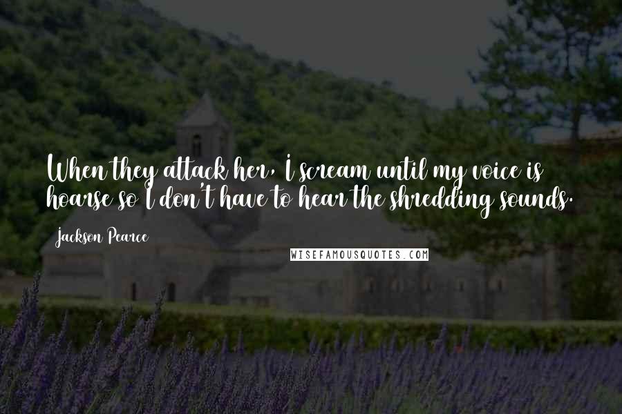 Jackson Pearce Quotes: When they attack her, I scream until my voice is hoarse so I don't have to hear the shredding sounds.