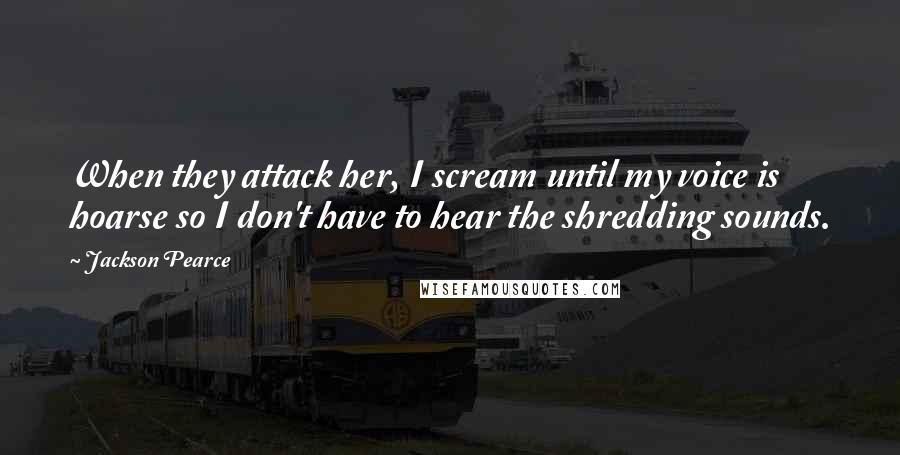 Jackson Pearce Quotes: When they attack her, I scream until my voice is hoarse so I don't have to hear the shredding sounds.