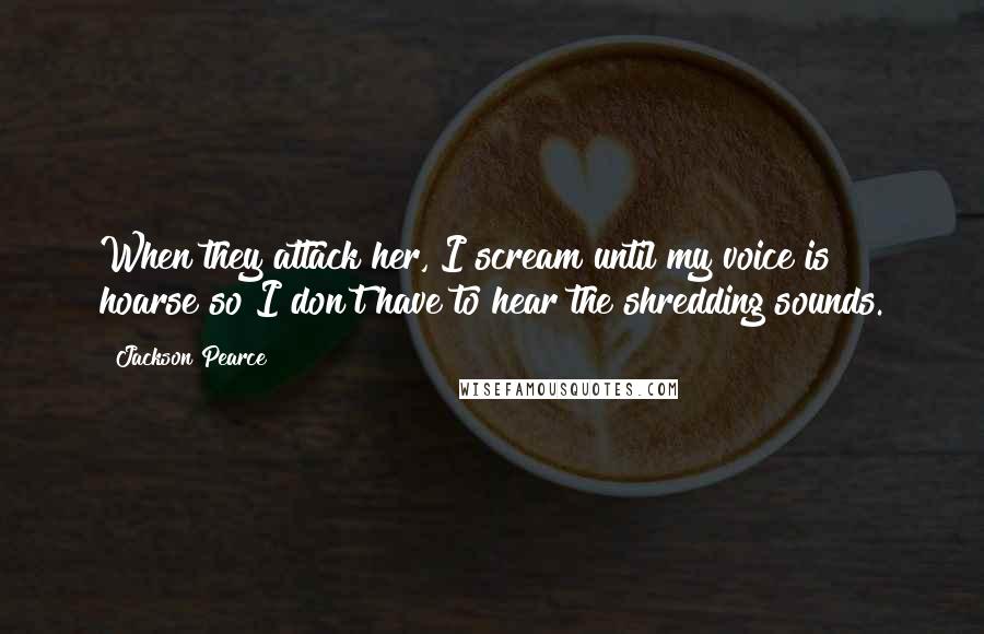 Jackson Pearce Quotes: When they attack her, I scream until my voice is hoarse so I don't have to hear the shredding sounds.