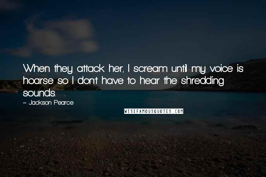 Jackson Pearce Quotes: When they attack her, I scream until my voice is hoarse so I don't have to hear the shredding sounds.