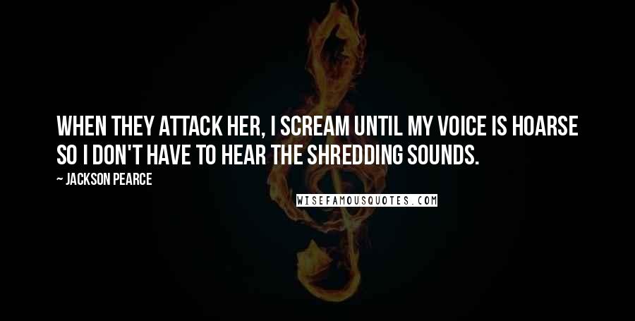 Jackson Pearce Quotes: When they attack her, I scream until my voice is hoarse so I don't have to hear the shredding sounds.