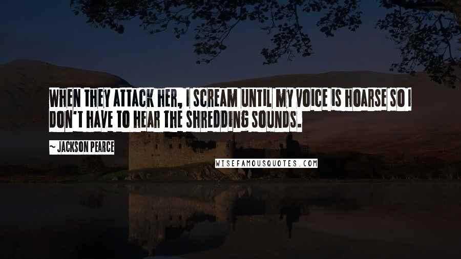 Jackson Pearce Quotes: When they attack her, I scream until my voice is hoarse so I don't have to hear the shredding sounds.