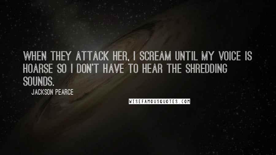 Jackson Pearce Quotes: When they attack her, I scream until my voice is hoarse so I don't have to hear the shredding sounds.