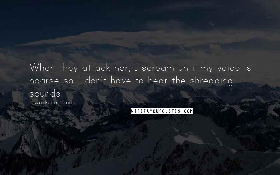 Jackson Pearce Quotes: When they attack her, I scream until my voice is hoarse so I don't have to hear the shredding sounds.