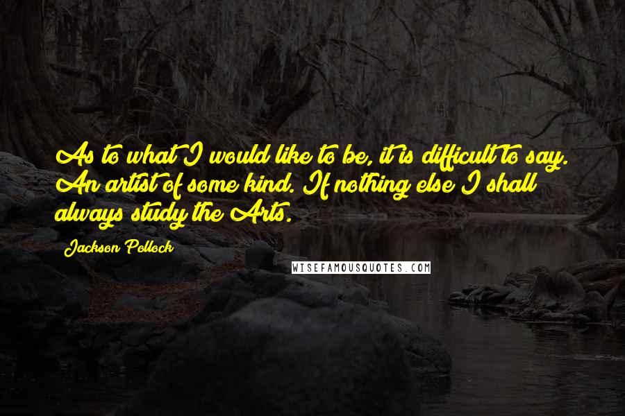 Jackson Pollock Quotes: As to what I would like to be, it is difficult to say. An artist of some kind. If nothing else I shall always study the Arts.