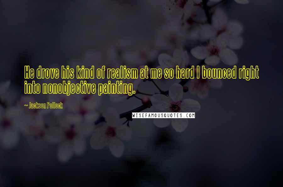 Jackson Pollock Quotes: He drove his kind of realism at me so hard I bounced right into nonobjective painting.