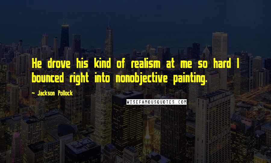 Jackson Pollock Quotes: He drove his kind of realism at me so hard I bounced right into nonobjective painting.