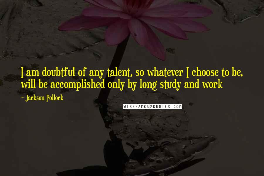 Jackson Pollock Quotes: I am doubtful of any talent, so whatever I choose to be, will be accomplished only by long study and work