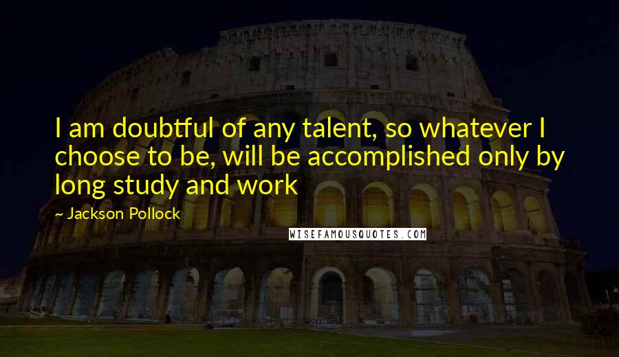 Jackson Pollock Quotes: I am doubtful of any talent, so whatever I choose to be, will be accomplished only by long study and work
