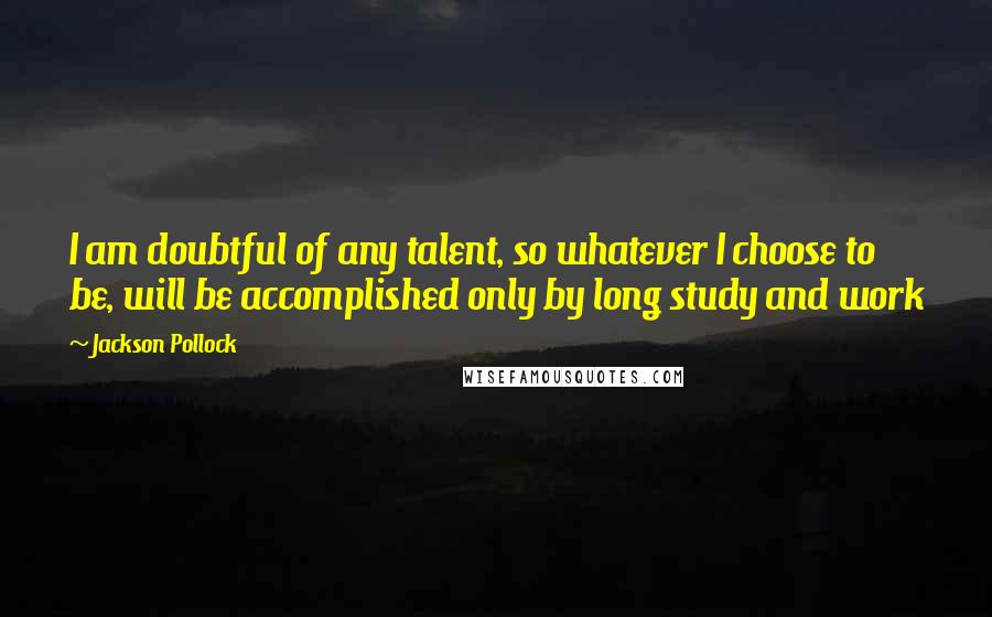 Jackson Pollock Quotes: I am doubtful of any talent, so whatever I choose to be, will be accomplished only by long study and work