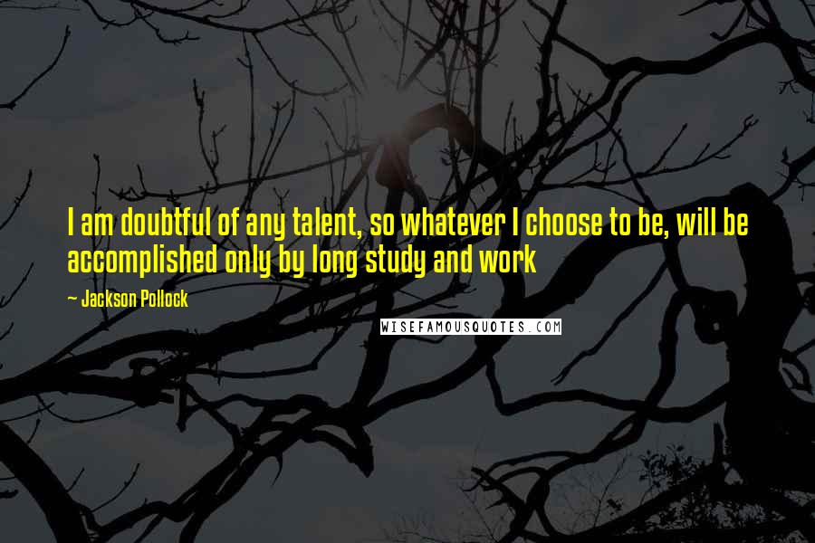 Jackson Pollock Quotes: I am doubtful of any talent, so whatever I choose to be, will be accomplished only by long study and work