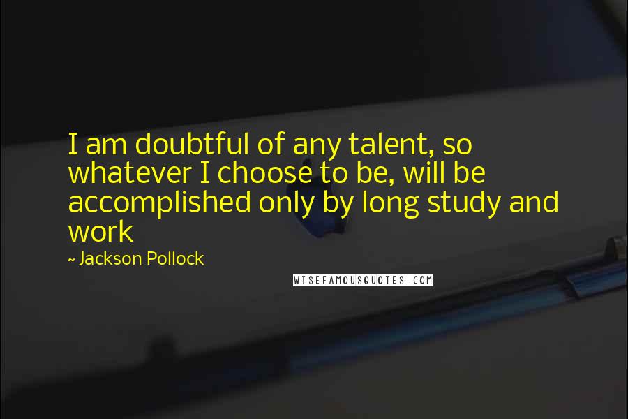 Jackson Pollock Quotes: I am doubtful of any talent, so whatever I choose to be, will be accomplished only by long study and work