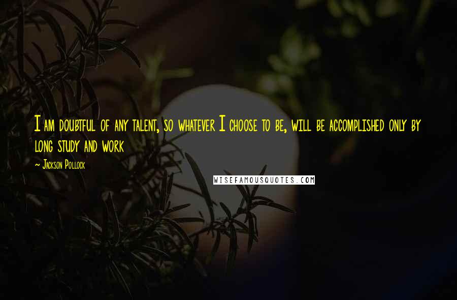 Jackson Pollock Quotes: I am doubtful of any talent, so whatever I choose to be, will be accomplished only by long study and work