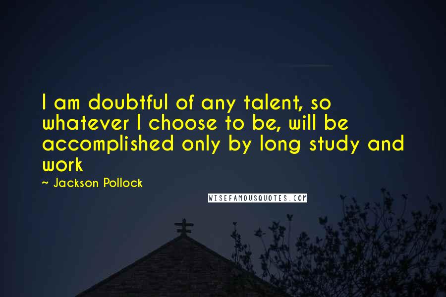 Jackson Pollock Quotes: I am doubtful of any talent, so whatever I choose to be, will be accomplished only by long study and work