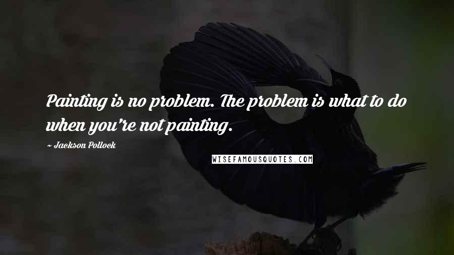 Jackson Pollock Quotes: Painting is no problem. The problem is what to do when you're not painting.