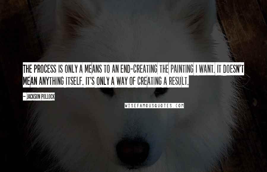 Jackson Pollock Quotes: The process is only a means to an end-creating the painting I want. It doesn't mean anything itself. It's only a way of creating a result.