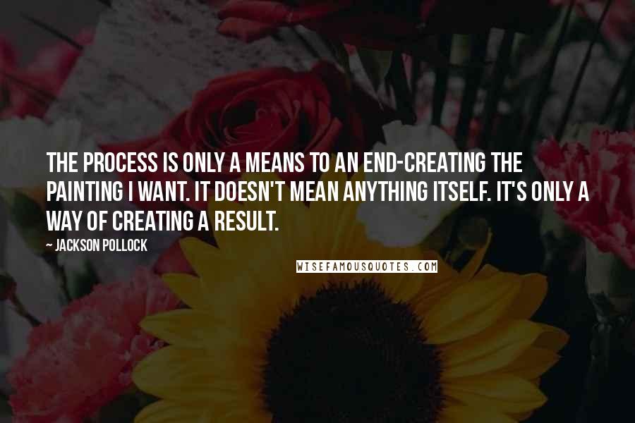 Jackson Pollock Quotes: The process is only a means to an end-creating the painting I want. It doesn't mean anything itself. It's only a way of creating a result.