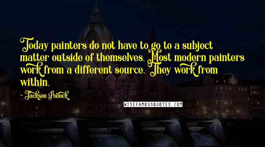 Jackson Pollock Quotes: Today painters do not have to go to a subject matter outside of themselves. Most modern painters work from a different source. They work from within.