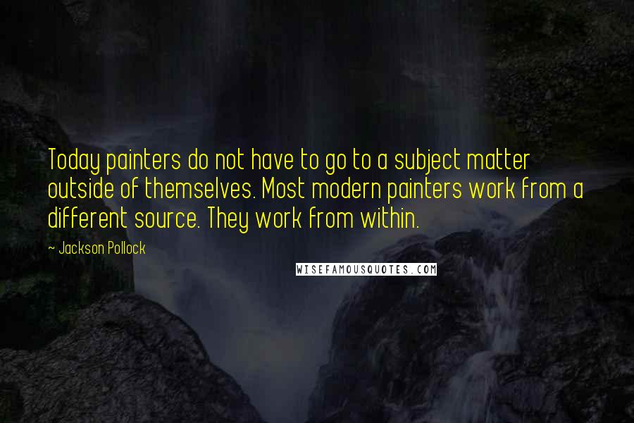 Jackson Pollock Quotes: Today painters do not have to go to a subject matter outside of themselves. Most modern painters work from a different source. They work from within.