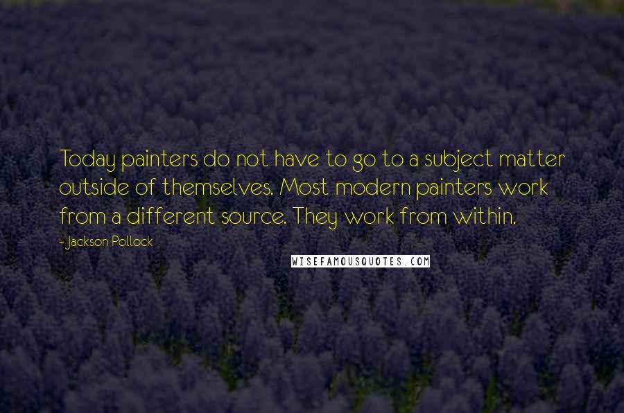 Jackson Pollock Quotes: Today painters do not have to go to a subject matter outside of themselves. Most modern painters work from a different source. They work from within.