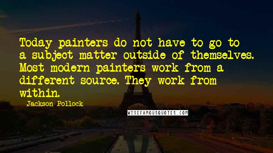 Jackson Pollock Quotes: Today painters do not have to go to a subject matter outside of themselves. Most modern painters work from a different source. They work from within.