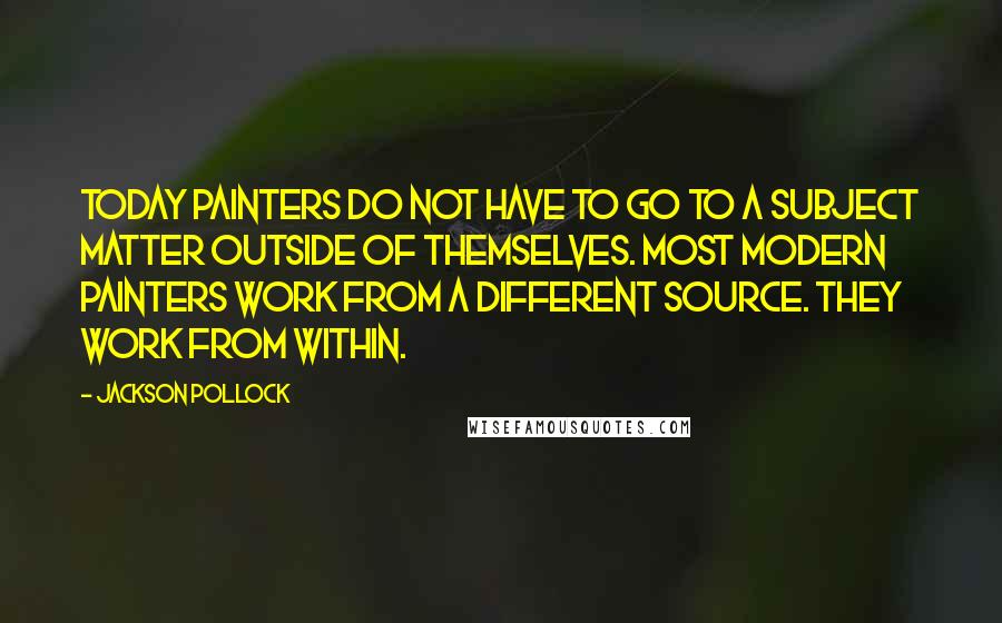 Jackson Pollock Quotes: Today painters do not have to go to a subject matter outside of themselves. Most modern painters work from a different source. They work from within.