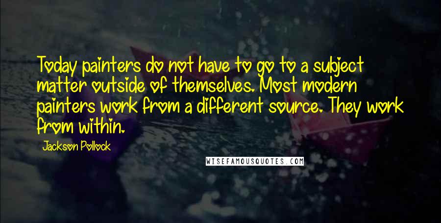 Jackson Pollock Quotes: Today painters do not have to go to a subject matter outside of themselves. Most modern painters work from a different source. They work from within.