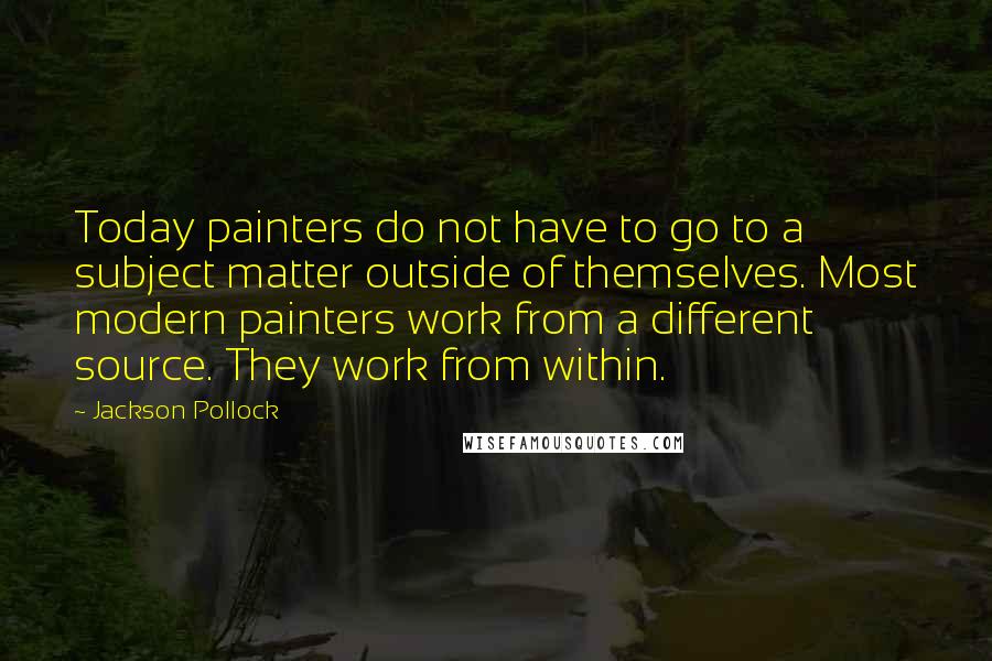 Jackson Pollock Quotes: Today painters do not have to go to a subject matter outside of themselves. Most modern painters work from a different source. They work from within.