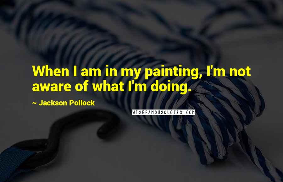 Jackson Pollock Quotes: When I am in my painting, I'm not aware of what I'm doing.