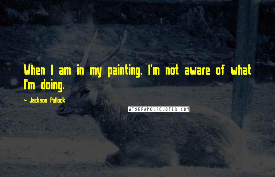 Jackson Pollock Quotes: When I am in my painting, I'm not aware of what I'm doing.